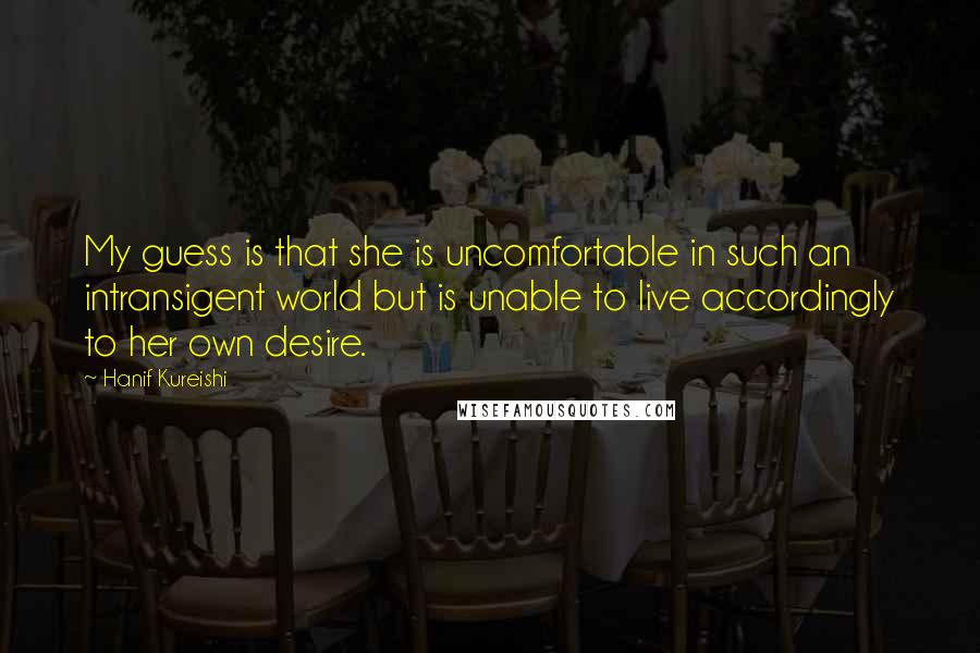 Hanif Kureishi Quotes: My guess is that she is uncomfortable in such an intransigent world but is unable to live accordingly to her own desire.