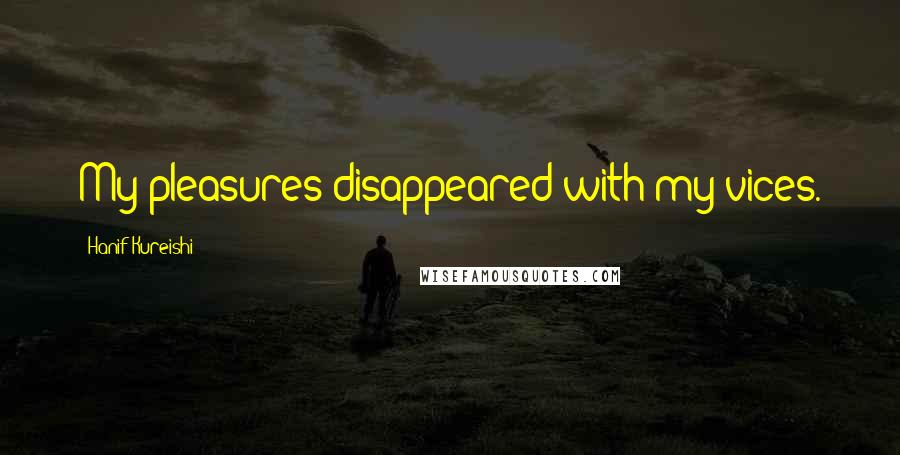 Hanif Kureishi Quotes: My pleasures disappeared with my vices.