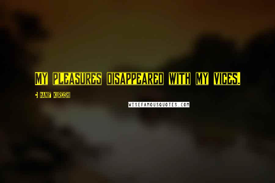 Hanif Kureishi Quotes: My pleasures disappeared with my vices.