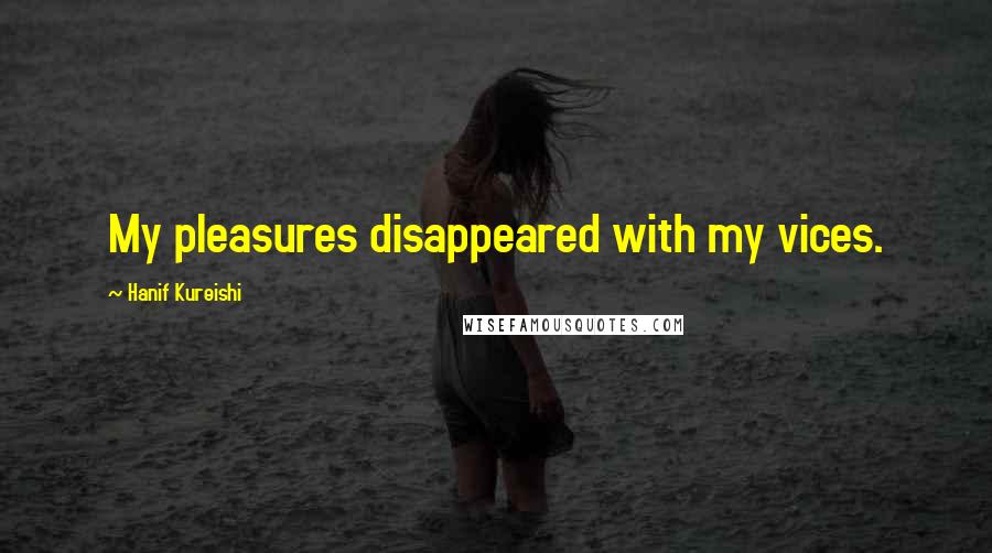 Hanif Kureishi Quotes: My pleasures disappeared with my vices.