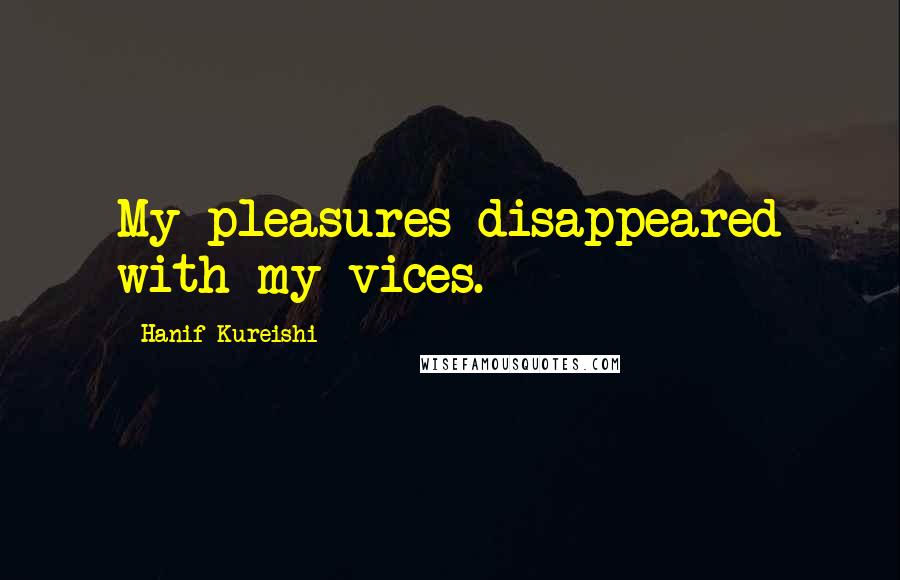 Hanif Kureishi Quotes: My pleasures disappeared with my vices.