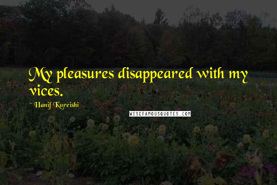 Hanif Kureishi Quotes: My pleasures disappeared with my vices.
