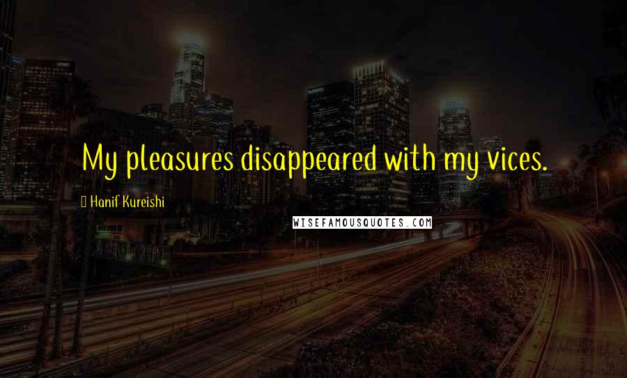 Hanif Kureishi Quotes: My pleasures disappeared with my vices.