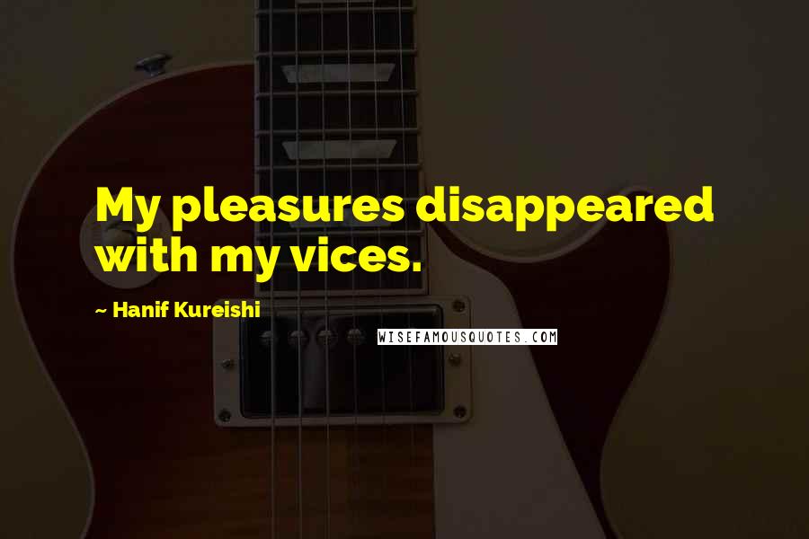 Hanif Kureishi Quotes: My pleasures disappeared with my vices.