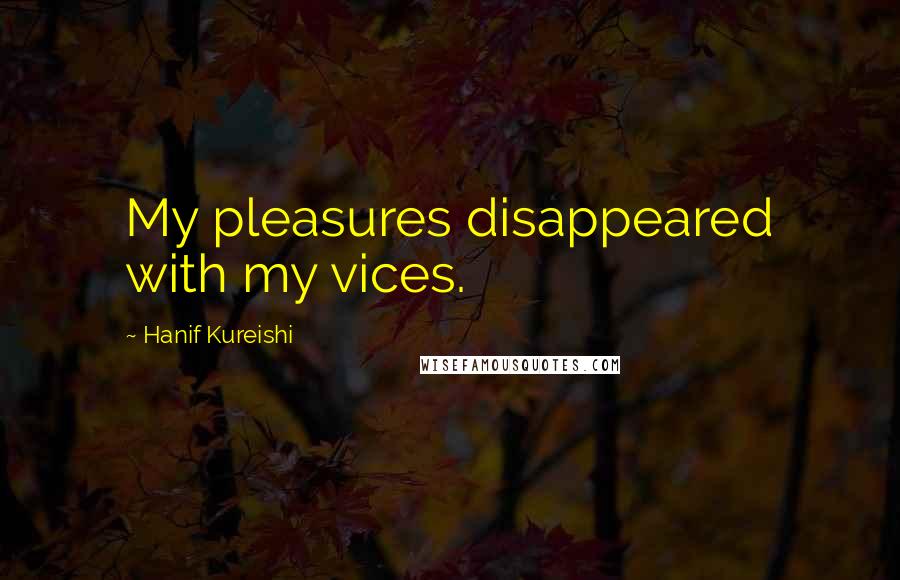 Hanif Kureishi Quotes: My pleasures disappeared with my vices.