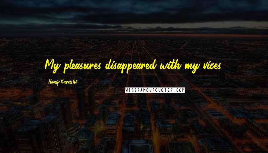 Hanif Kureishi Quotes: My pleasures disappeared with my vices.