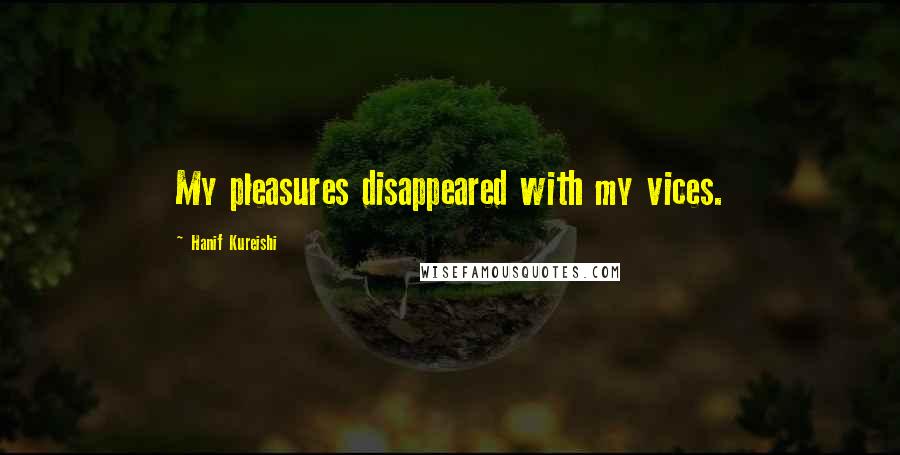 Hanif Kureishi Quotes: My pleasures disappeared with my vices.
