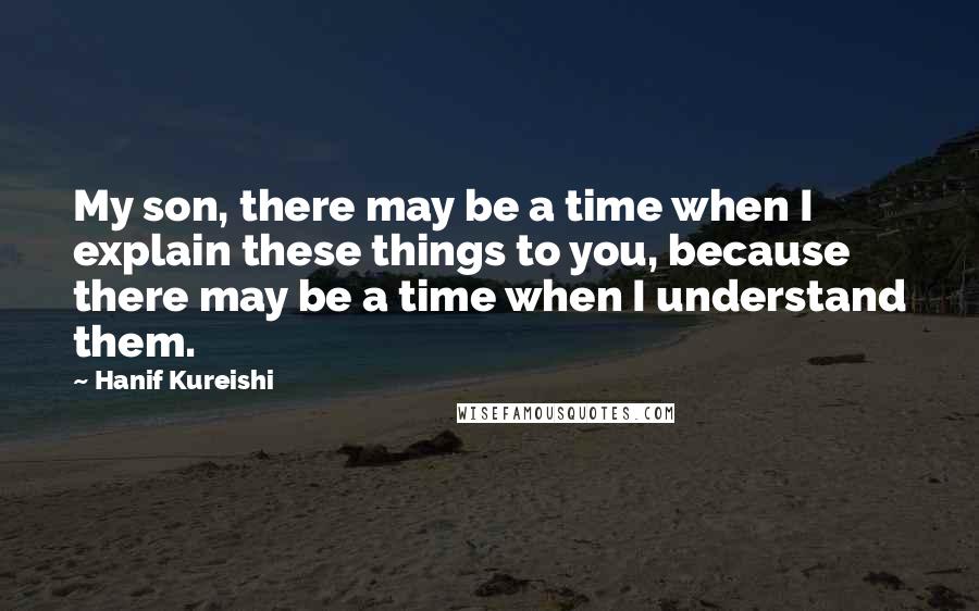 Hanif Kureishi Quotes: My son, there may be a time when I explain these things to you, because there may be a time when I understand them.