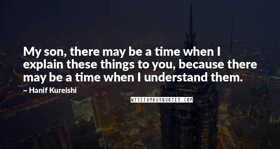 Hanif Kureishi Quotes: My son, there may be a time when I explain these things to you, because there may be a time when I understand them.