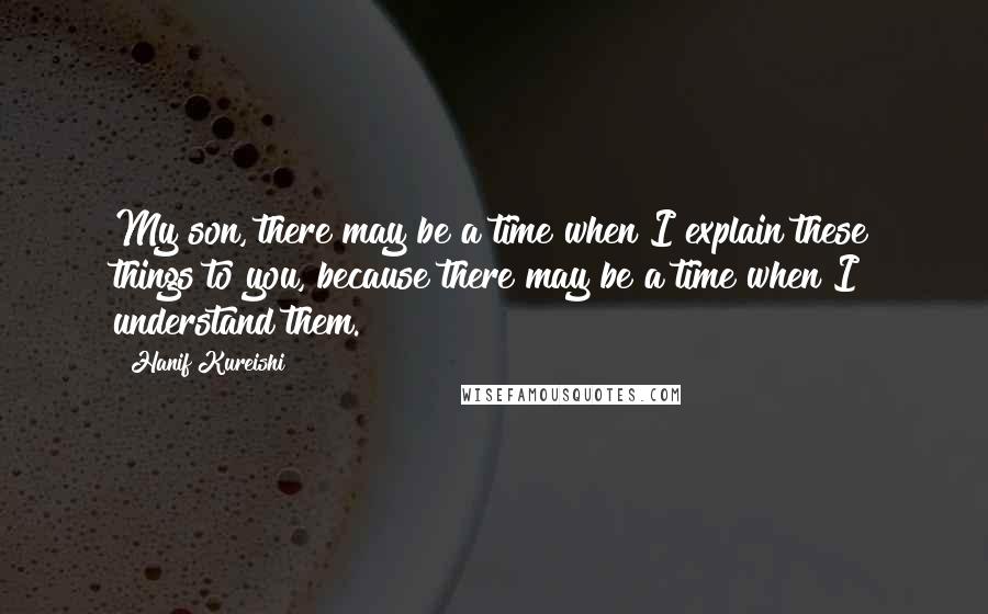 Hanif Kureishi Quotes: My son, there may be a time when I explain these things to you, because there may be a time when I understand them.