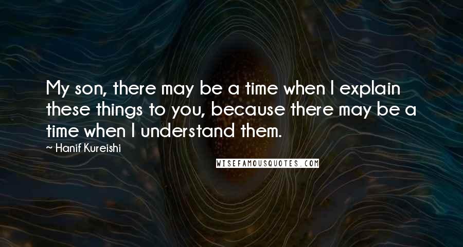 Hanif Kureishi Quotes: My son, there may be a time when I explain these things to you, because there may be a time when I understand them.