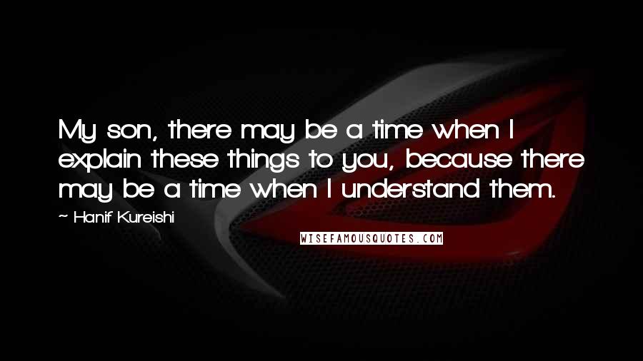 Hanif Kureishi Quotes: My son, there may be a time when I explain these things to you, because there may be a time when I understand them.