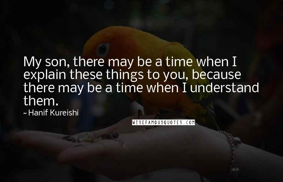 Hanif Kureishi Quotes: My son, there may be a time when I explain these things to you, because there may be a time when I understand them.