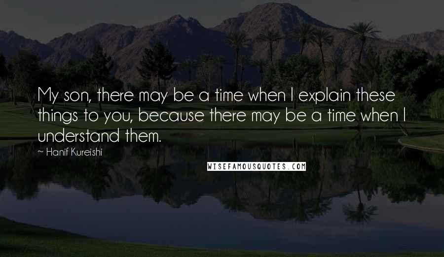 Hanif Kureishi Quotes: My son, there may be a time when I explain these things to you, because there may be a time when I understand them.