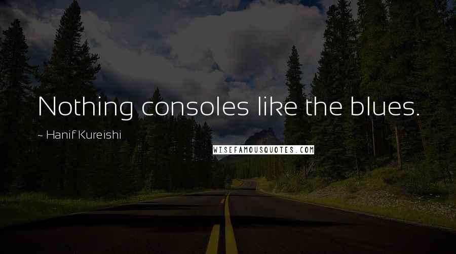 Hanif Kureishi Quotes: Nothing consoles like the blues.