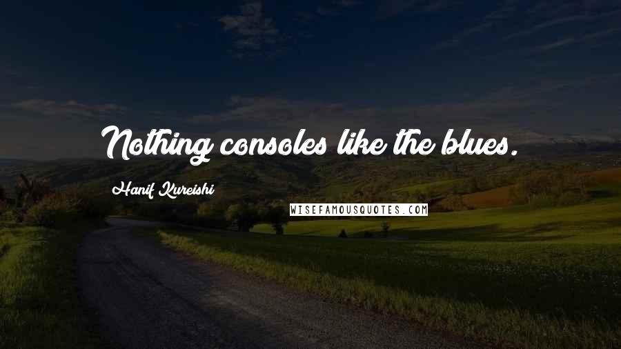 Hanif Kureishi Quotes: Nothing consoles like the blues.