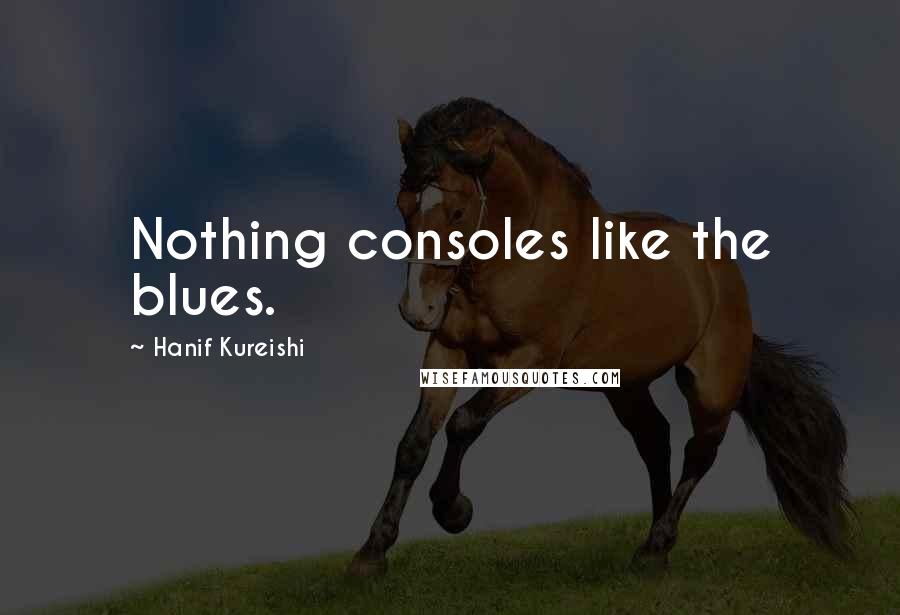 Hanif Kureishi Quotes: Nothing consoles like the blues.