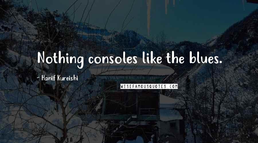 Hanif Kureishi Quotes: Nothing consoles like the blues.