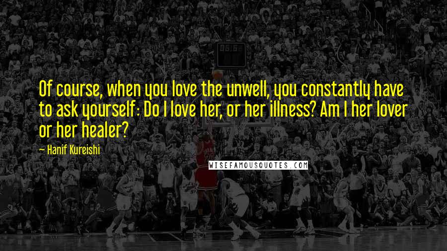 Hanif Kureishi Quotes: Of course, when you love the unwell, you constantly have to ask yourself: Do I love her, or her illness? Am I her lover or her healer?