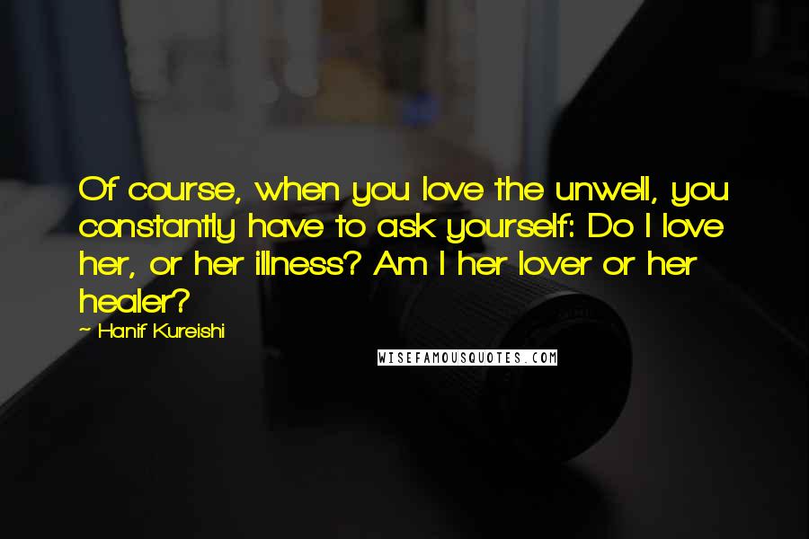 Hanif Kureishi Quotes: Of course, when you love the unwell, you constantly have to ask yourself: Do I love her, or her illness? Am I her lover or her healer?