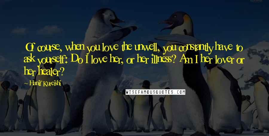 Hanif Kureishi Quotes: Of course, when you love the unwell, you constantly have to ask yourself: Do I love her, or her illness? Am I her lover or her healer?
