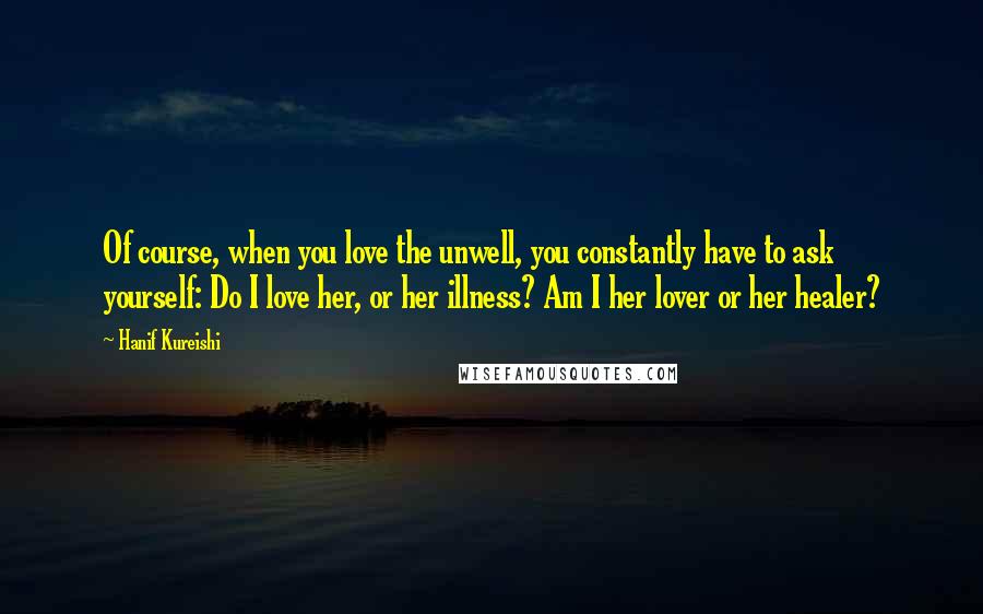 Hanif Kureishi Quotes: Of course, when you love the unwell, you constantly have to ask yourself: Do I love her, or her illness? Am I her lover or her healer?