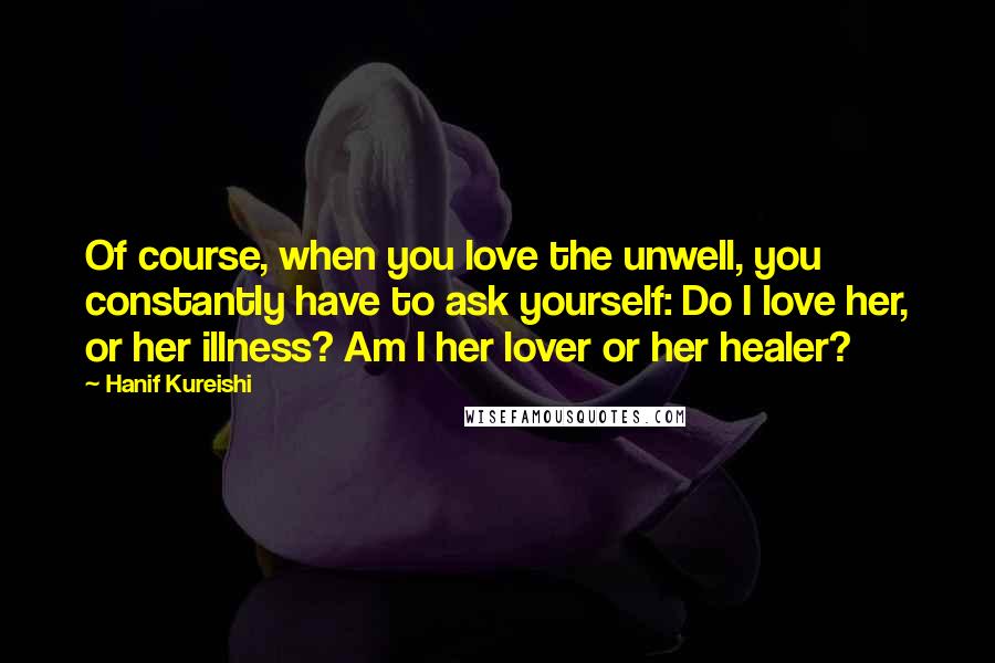 Hanif Kureishi Quotes: Of course, when you love the unwell, you constantly have to ask yourself: Do I love her, or her illness? Am I her lover or her healer?