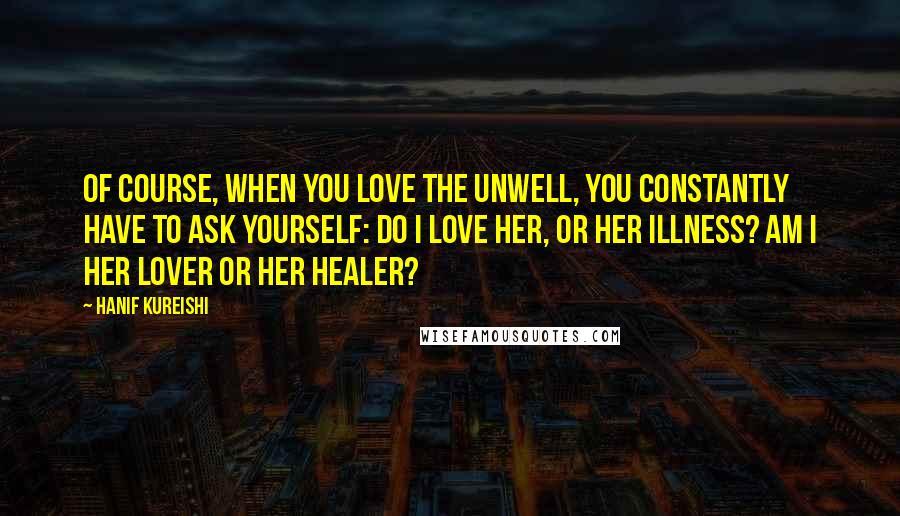 Hanif Kureishi Quotes: Of course, when you love the unwell, you constantly have to ask yourself: Do I love her, or her illness? Am I her lover or her healer?