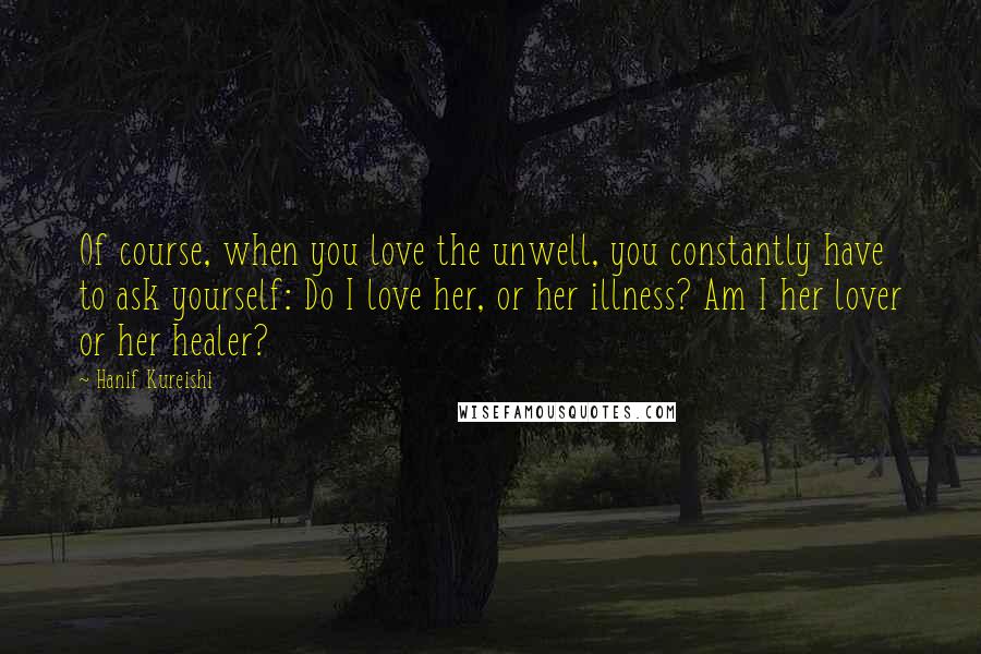 Hanif Kureishi Quotes: Of course, when you love the unwell, you constantly have to ask yourself: Do I love her, or her illness? Am I her lover or her healer?