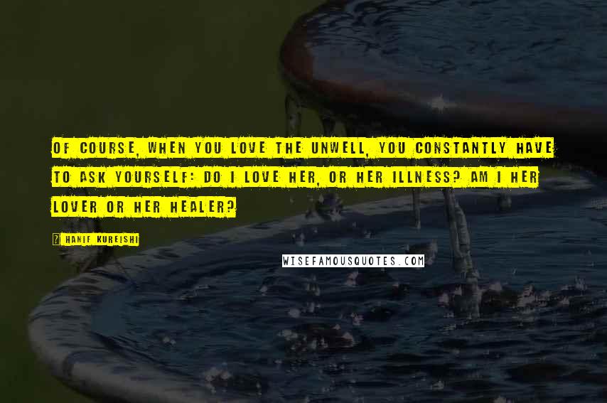 Hanif Kureishi Quotes: Of course, when you love the unwell, you constantly have to ask yourself: Do I love her, or her illness? Am I her lover or her healer?