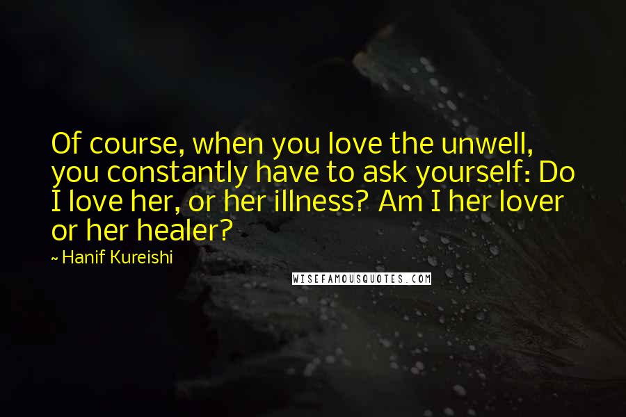 Hanif Kureishi Quotes: Of course, when you love the unwell, you constantly have to ask yourself: Do I love her, or her illness? Am I her lover or her healer?