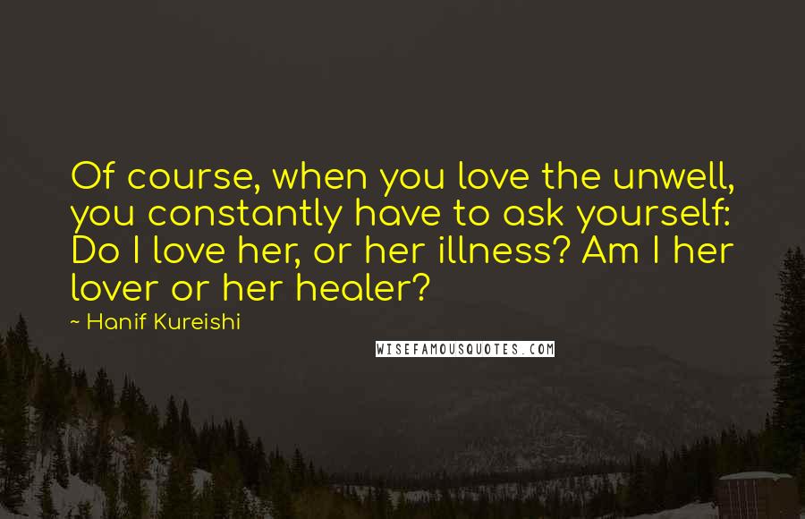 Hanif Kureishi Quotes: Of course, when you love the unwell, you constantly have to ask yourself: Do I love her, or her illness? Am I her lover or her healer?