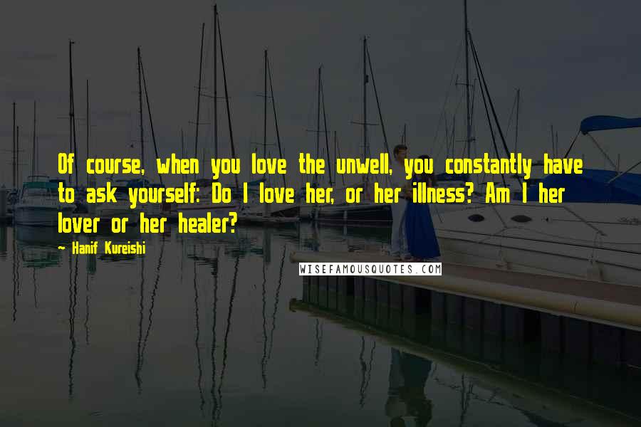 Hanif Kureishi Quotes: Of course, when you love the unwell, you constantly have to ask yourself: Do I love her, or her illness? Am I her lover or her healer?