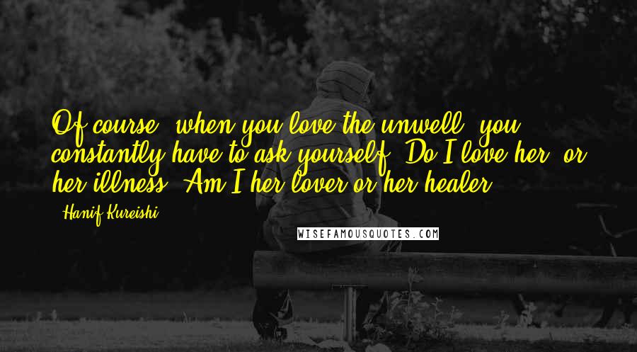 Hanif Kureishi Quotes: Of course, when you love the unwell, you constantly have to ask yourself: Do I love her, or her illness? Am I her lover or her healer?