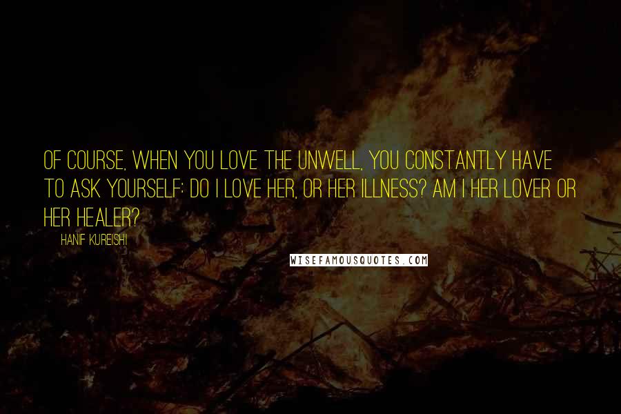 Hanif Kureishi Quotes: Of course, when you love the unwell, you constantly have to ask yourself: Do I love her, or her illness? Am I her lover or her healer?