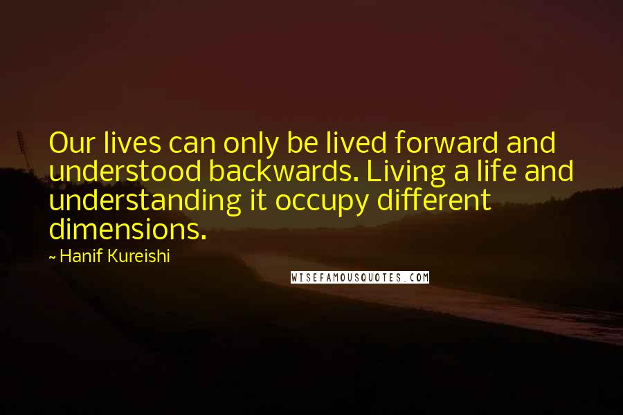 Hanif Kureishi Quotes: Our lives can only be lived forward and understood backwards. Living a life and understanding it occupy different dimensions.