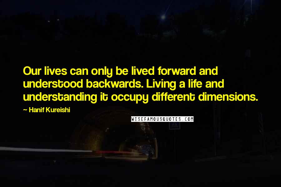 Hanif Kureishi Quotes: Our lives can only be lived forward and understood backwards. Living a life and understanding it occupy different dimensions.