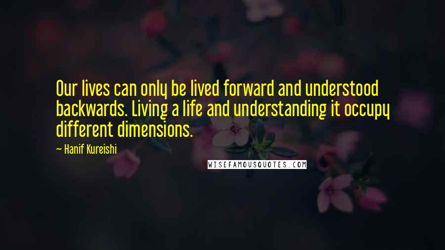 Hanif Kureishi Quotes: Our lives can only be lived forward and understood backwards. Living a life and understanding it occupy different dimensions.
