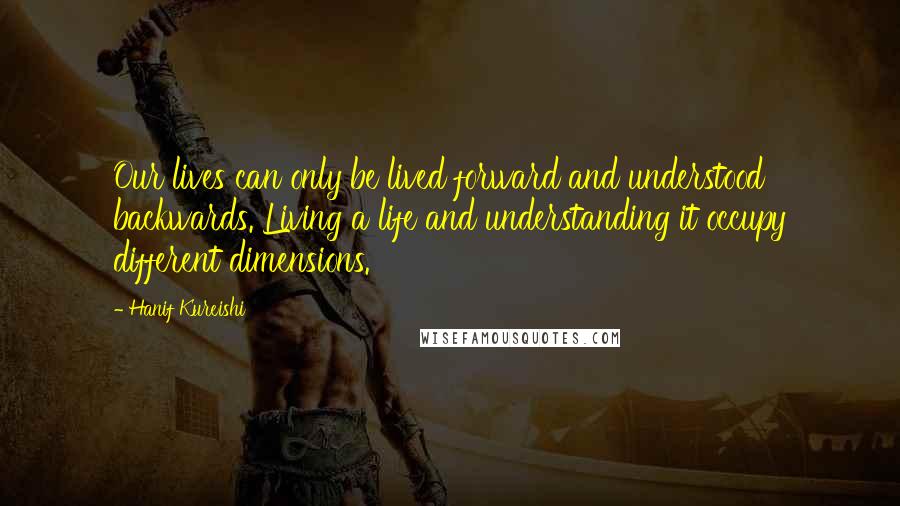 Hanif Kureishi Quotes: Our lives can only be lived forward and understood backwards. Living a life and understanding it occupy different dimensions.