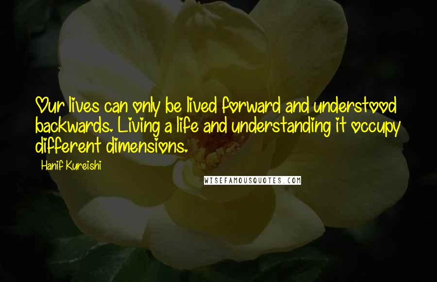 Hanif Kureishi Quotes: Our lives can only be lived forward and understood backwards. Living a life and understanding it occupy different dimensions.