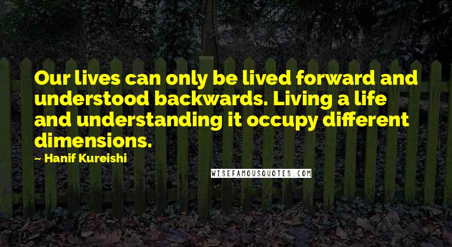 Hanif Kureishi Quotes: Our lives can only be lived forward and understood backwards. Living a life and understanding it occupy different dimensions.