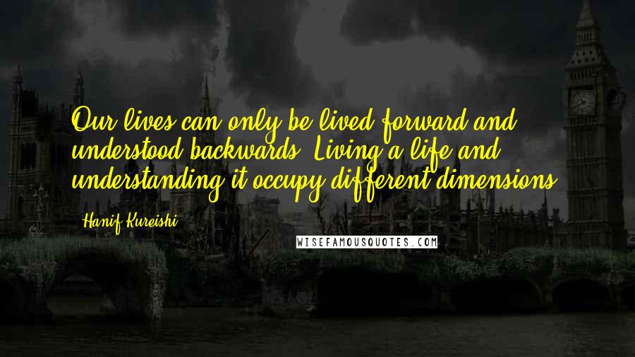 Hanif Kureishi Quotes: Our lives can only be lived forward and understood backwards. Living a life and understanding it occupy different dimensions.