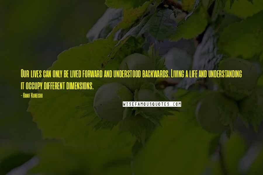 Hanif Kureishi Quotes: Our lives can only be lived forward and understood backwards. Living a life and understanding it occupy different dimensions.