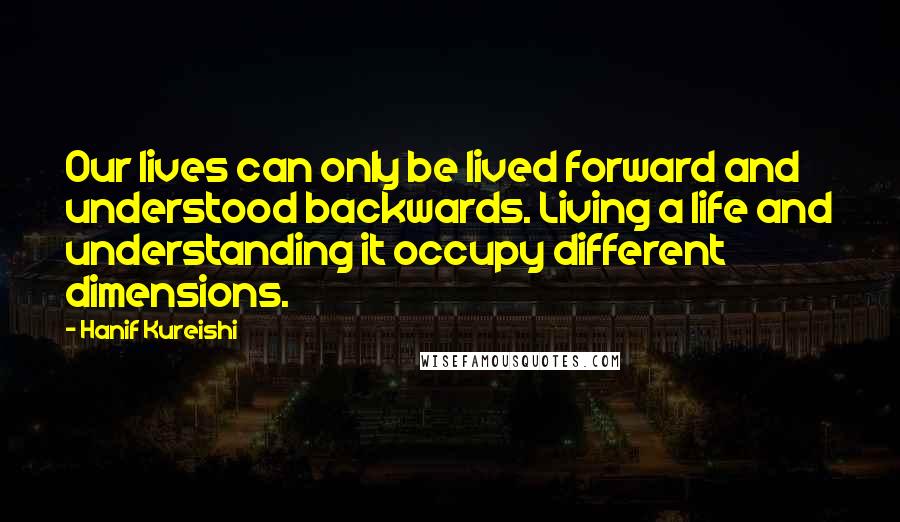 Hanif Kureishi Quotes: Our lives can only be lived forward and understood backwards. Living a life and understanding it occupy different dimensions.
