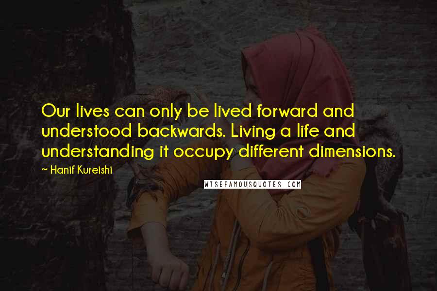Hanif Kureishi Quotes: Our lives can only be lived forward and understood backwards. Living a life and understanding it occupy different dimensions.