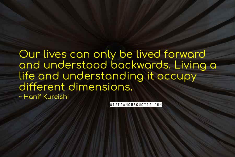Hanif Kureishi Quotes: Our lives can only be lived forward and understood backwards. Living a life and understanding it occupy different dimensions.