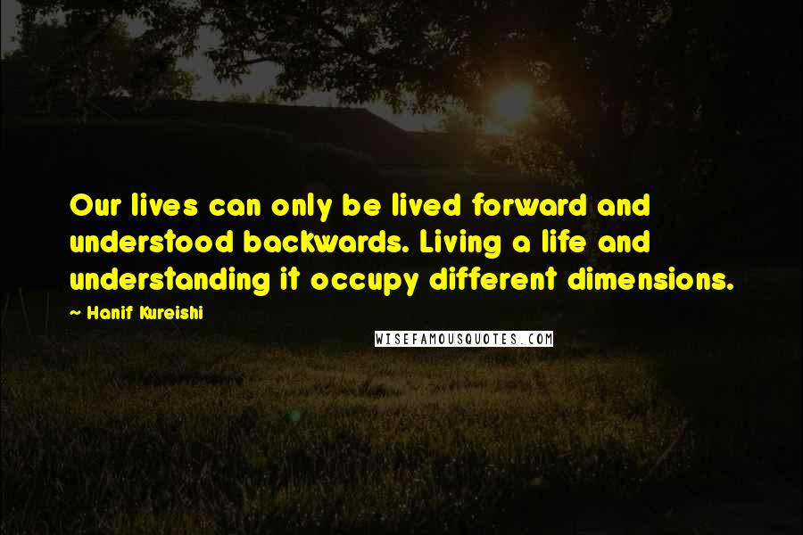 Hanif Kureishi Quotes: Our lives can only be lived forward and understood backwards. Living a life and understanding it occupy different dimensions.