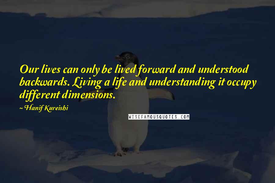 Hanif Kureishi Quotes: Our lives can only be lived forward and understood backwards. Living a life and understanding it occupy different dimensions.