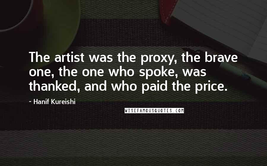 Hanif Kureishi Quotes: The artist was the proxy, the brave one, the one who spoke, was thanked, and who paid the price.