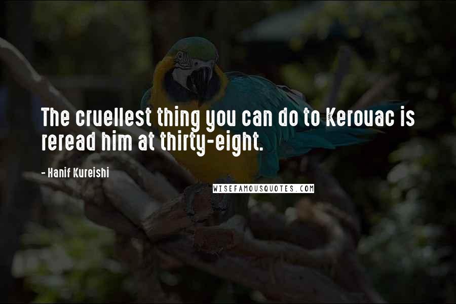 Hanif Kureishi Quotes: The cruellest thing you can do to Kerouac is reread him at thirty-eight.